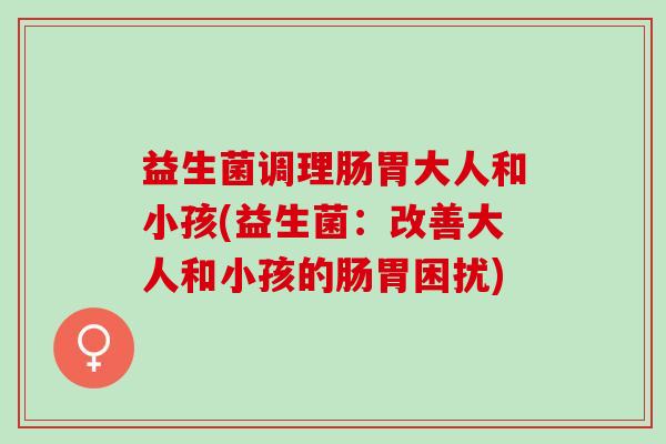 益生菌调理肠胃大人和小孩(益生菌：改善大人和小孩的肠胃困扰)