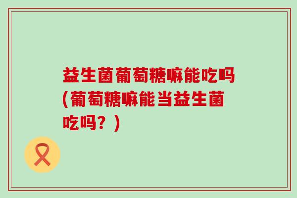 益生菌葡萄糖嘛能吃吗(葡萄糖嘛能当益生菌吃吗？)