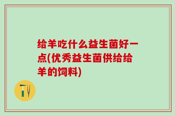 给羊吃什么益生菌好一点(优秀益生菌供给给羊的饲料)