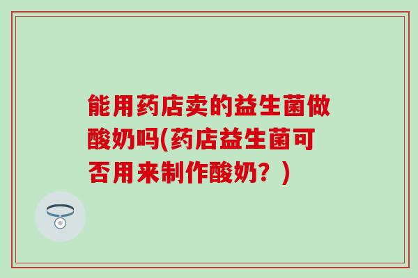 能用药店卖的益生菌做酸奶吗(药店益生菌可否用来制作酸奶？)