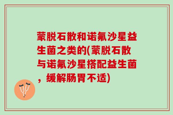 蒙脱石散和诺氟沙星益生菌之类的(蒙脱石散与诺氟沙星搭配益生菌，缓解肠胃不适)