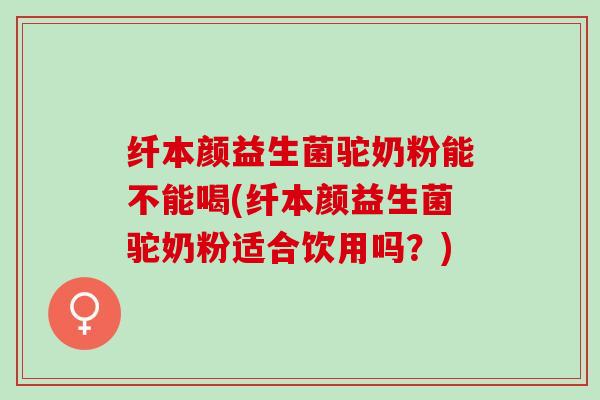 纤本颜益生菌驼奶粉能不能喝(纤本颜益生菌驼奶粉适合饮用吗？)