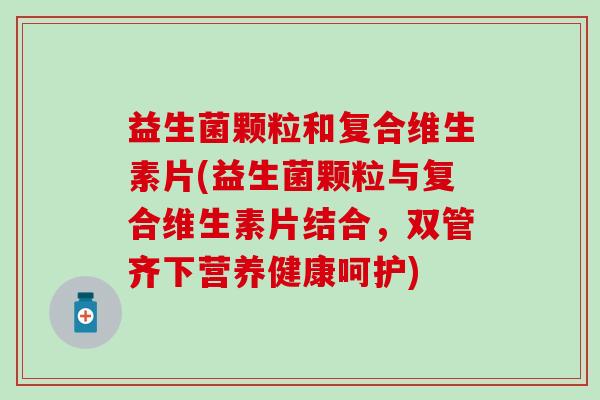 益生菌颗粒和复合维生素片(益生菌颗粒与复合维生素片结合，双管齐下营养健康呵护)