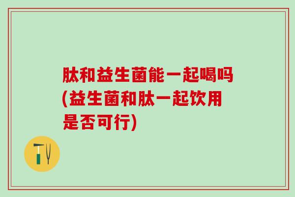 肽和益生菌能一起喝吗(益生菌和肽一起饮用是否可行)