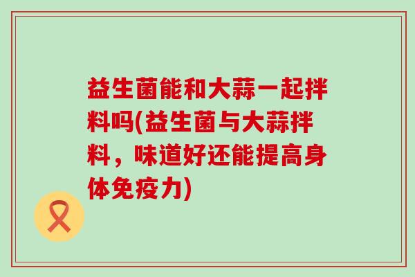 益生菌能和大蒜一起拌料吗(益生菌与大蒜拌料，味道好还能提高身体免疫力)