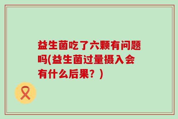 益生菌吃了六颗有问题吗(益生菌过量摄入会有什么后果？)