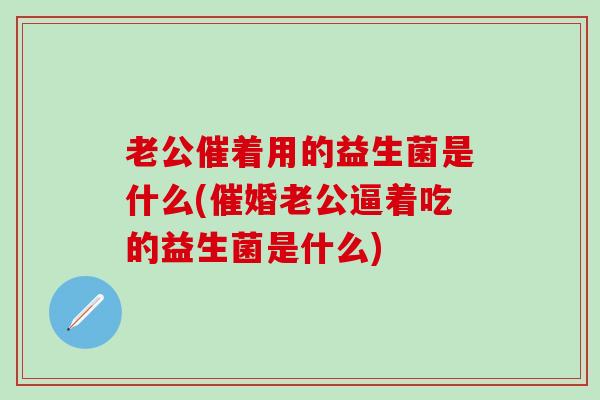 老公催着用的益生菌是什么(催婚老公逼着吃的益生菌是什么)