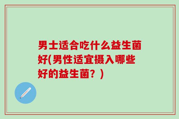 男士适合吃什么益生菌好(男性适宜摄入哪些好的益生菌?) 男士适合吃什么益生菌好(男性适宜摄入哪些好的益生菌?)