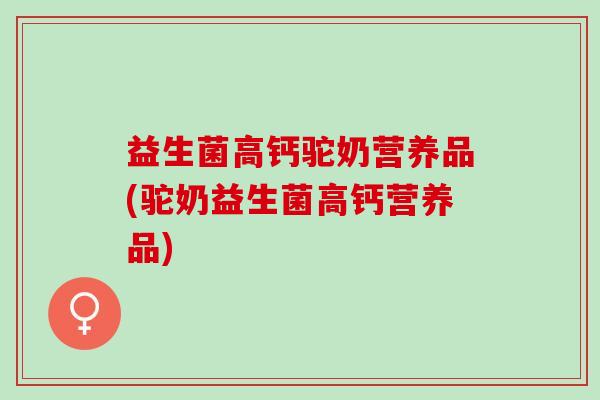 益生菌高钙驼奶营养品(驼奶益生菌高钙营养品)