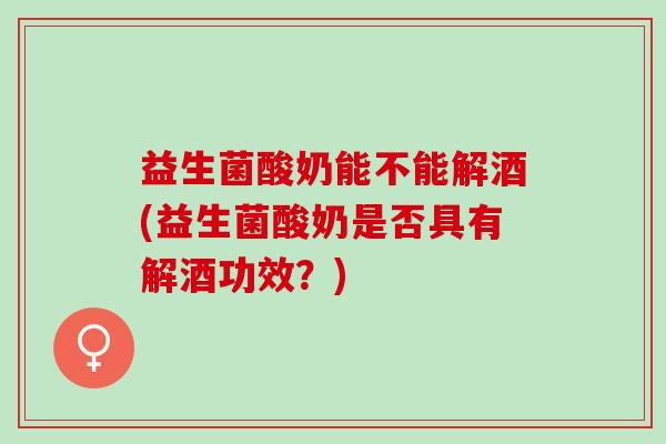 益生菌酸奶能不能解酒(益生菌酸奶是否具有解酒功效？)