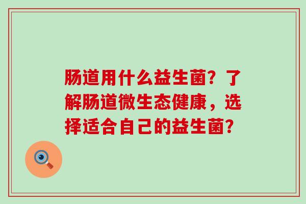 肠道用什么益生菌？了解肠道微生态健康，选择适合自己的益生菌？