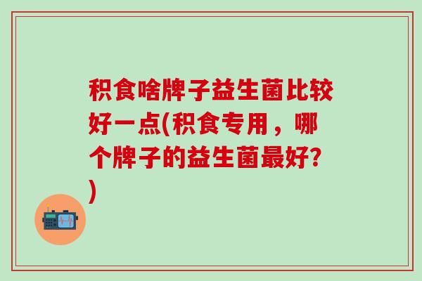 积食啥牌子益生菌比较好一点(积食专用，哪个牌子的益生菌好？)