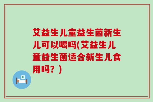 艾益生儿童益生菌新生儿可以喝吗(艾益生儿童益生菌适合新生儿食用吗？)
