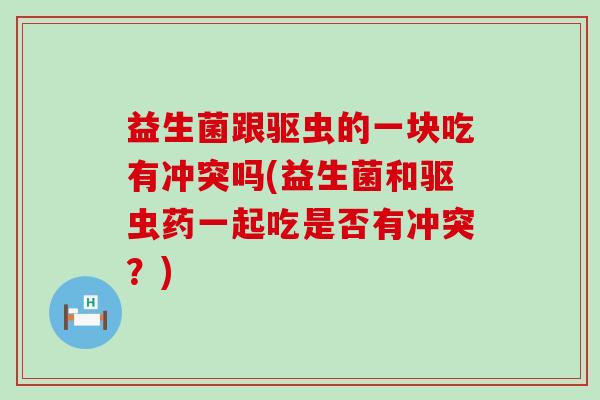 益生菌跟驱虫的一块吃有冲突吗(益生菌和驱虫药一起吃是否有冲突？)