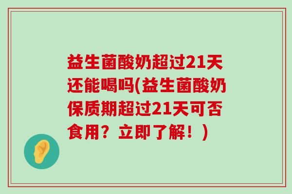 益生菌酸奶超过21天还能喝吗(益生菌酸奶保质期超过21天可否食用？立即了解！)