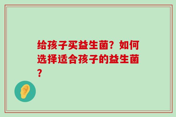 给孩子买益生菌？如何选择适合孩子的益生菌？