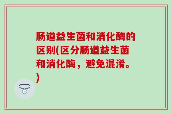 肠道益生菌和消化酶的区别(区分肠道益生菌和消化酶,避免混淆。) 肠道益生菌和消化酶的区别(区分肠道益生菌和消化酶,避免混淆。)