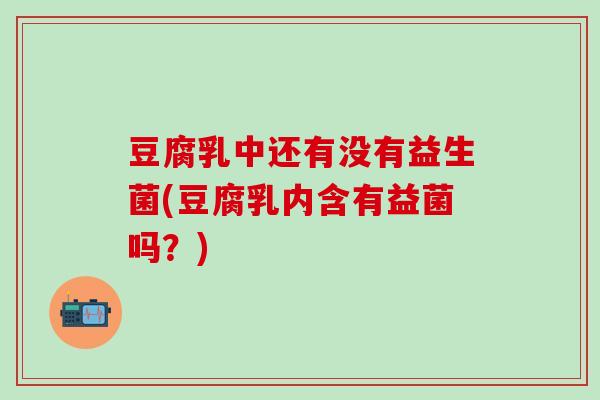 豆腐乳中还有没有益生菌(豆腐乳内含有益菌吗？)