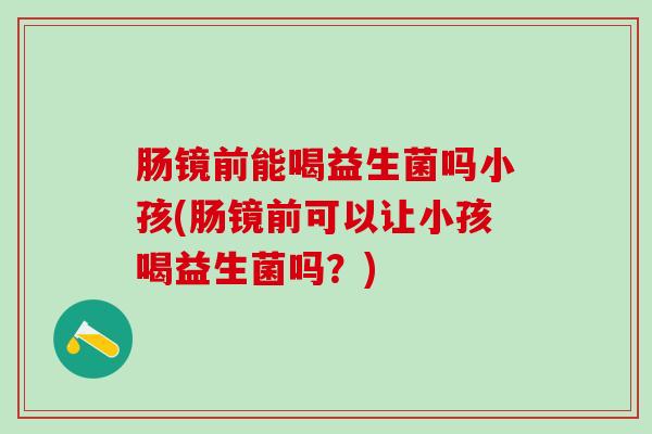 肠镜前能喝益生菌吗小孩(肠镜前可以让小孩喝益生菌吗？)