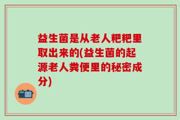 益生菌是从老人粑粑里取出来的(益生菌的起源老人粪便里的秘密成分) 益生菌是从老人粑粑里取出来的(益生菌的起源老人粪便里的秘密成分)