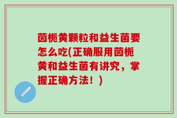 茵栀黄颗粒和益生菌要怎么吃(正确服用茵栀黄和益生菌有讲究，掌握正确方法！)