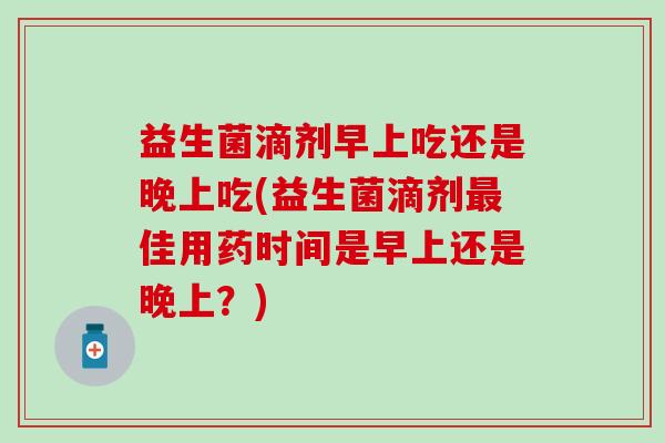 益生菌滴剂早上吃还是晚上吃(益生菌滴剂最佳用药时间是早上还是晚上？)