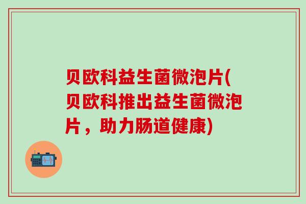贝欧科益生菌微泡片(贝欧科推出益生菌微泡片,助力肠道健康) 贝欧科益生菌微泡片(贝欧科推出益生菌微泡片,助力肠道健康)