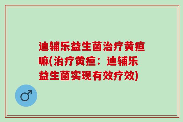 迪辅乐益生菌治疗黄疸嘛(治疗黄疸：迪辅乐益生菌实现有效疗效)