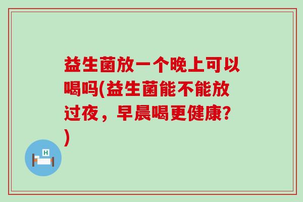 益生菌放一个晚上可以喝吗(益生菌能不能放过夜，早晨喝更健康？)