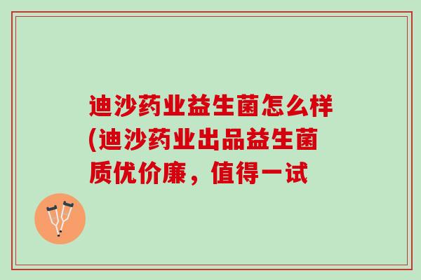 迪沙药业益生菌怎么样(迪沙药业出品益生菌质优价廉，值得一试
