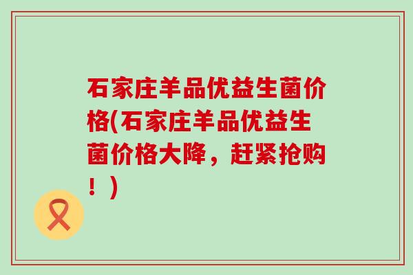 石家庄羊品优益生菌价格(石家庄羊品优益生菌价格大降，赶紧抢购！)