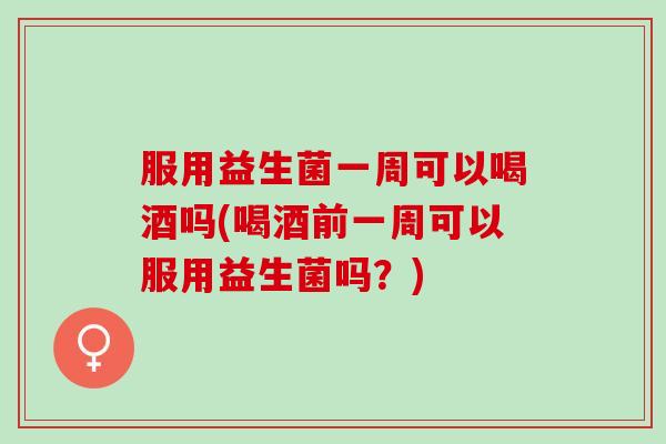 服用益生菌一周可以喝酒吗(喝酒前一周可以服用益生菌吗？)