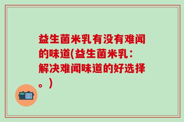 益生菌米乳有没有难闻的味道(益生菌米乳：解决难闻味道的好选择。)