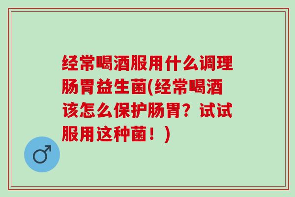 经常喝酒服用什么调理肠胃益生菌(经常喝酒该怎么保护肠胃？试试服用这种菌！)