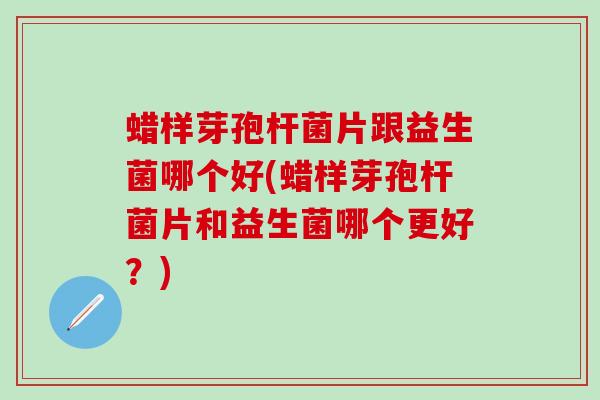 蜡样芽孢杆菌片跟益生菌哪个好(蜡样芽孢杆菌片和益生菌哪个更好？)