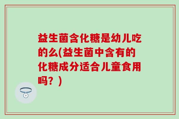 益生菌含化糖是幼儿吃的么(益生菌中含有的化糖成分适合儿童食用吗?) 益生菌含化糖是幼儿吃的么(益生菌中含有的化糖成分适合儿童食用吗?)