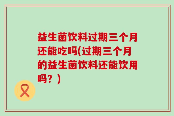 益生菌饮料过期三个月还能吃吗(过期三个月的益生菌饮料还能饮用吗？)