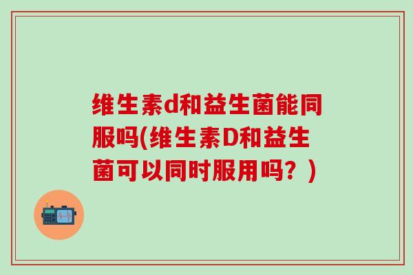 维生素d和益生菌能同服吗(维生素D和益生菌可以同时服用吗？)