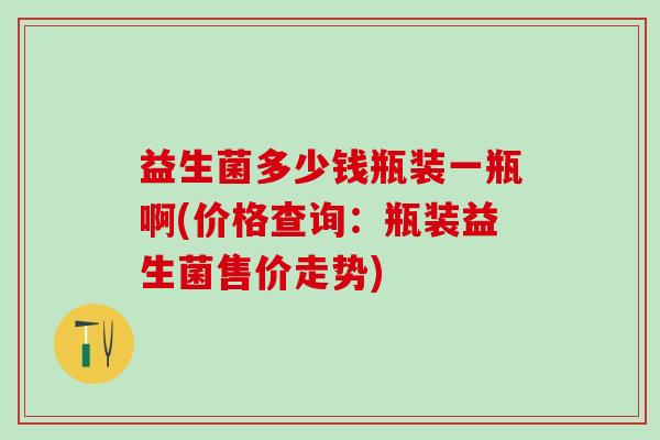 益生菌多少钱瓶装一瓶啊(价格查询：瓶装益生菌售价走势)