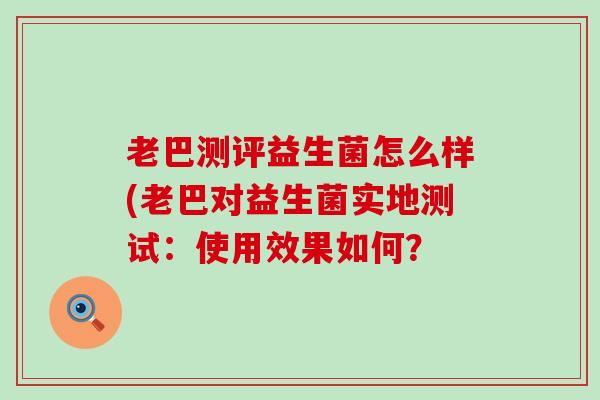 老巴测评益生菌怎么样(老巴对益生菌实地测试：使用效果如何？