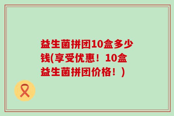 益生菌拼团10盒多少钱(享受优惠!10盒益生菌拼团价格!) 益生菌拼团10盒多少钱(享受优惠!10盒益生菌拼团价格!)