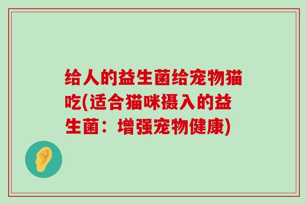 给人的益生菌给宠物猫吃(适合猫咪摄入的益生菌：增强宠物健康)