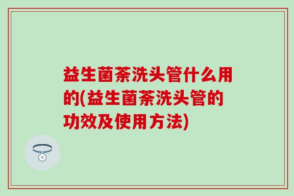 益生菌荼洗头管什么用的(益生菌荼洗头管的功效及使用方法)