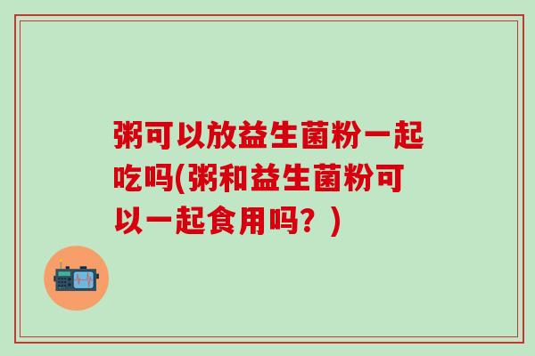 粥可以放益生菌粉一起吃吗(粥和益生菌粉可以一起食用吗？)