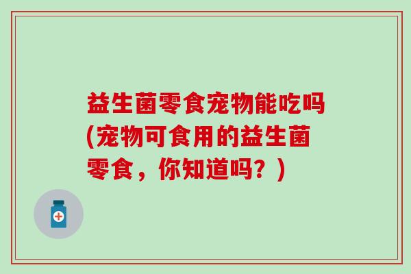 益生菌零食宠物能吃吗(宠物可食用的益生菌零食，你知道吗？)