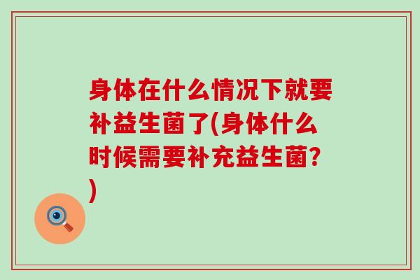 身体在什么情况下就要补益生菌了(身体什么时候需要补充益生菌?) 身体在什么情况下就要补益生菌了(身体什么时候需要补充益生菌?)