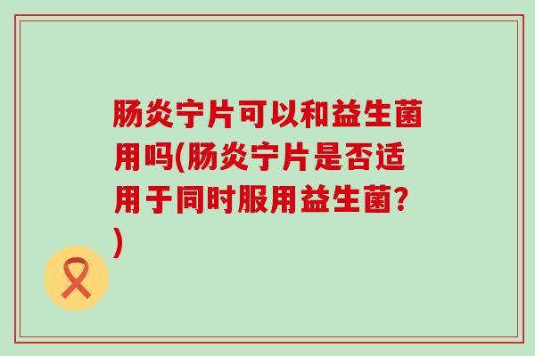 宁片可以和益生菌用吗(宁片是否适用于同时服用益生菌?) 宁片可以和益生菌用吗(宁片是否适用于同时服用益生菌?)