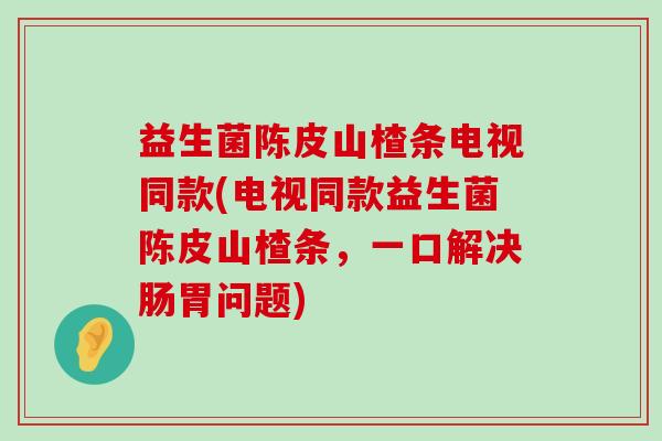 益生菌陈皮山楂条电视同款(电视同款益生菌陈皮山楂条，一口解决肠胃问题)