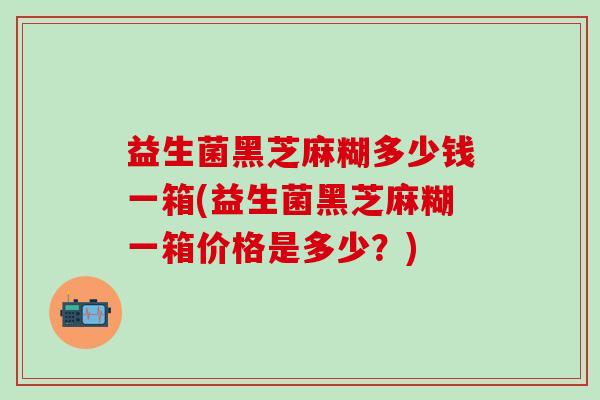 益生菌黑芝麻糊多少钱一箱(益生菌黑芝麻糊一箱价格是多少？)