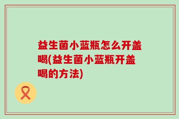 益生菌小蓝瓶怎么开盖喝(益生菌小蓝瓶开盖喝的方法)